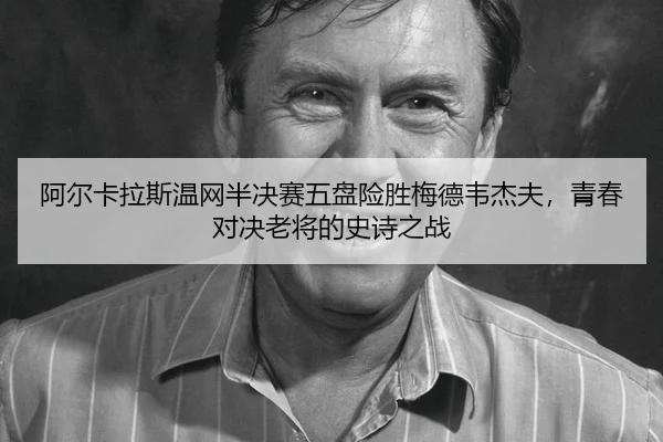 阿尔卡拉斯温网半决赛五盘险胜梅德韦杰夫，青春对决老将的史诗之战