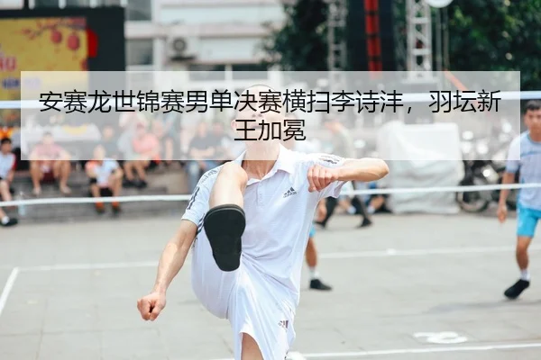 安赛龙世锦赛男单决赛横扫李诗沣，羽坛新王加冕
